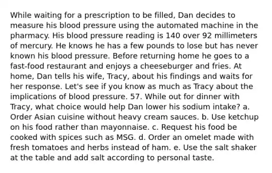 While waiting for a prescription to be filled, Dan decides to measure his blood pressure using the automated machine in the pharmacy. His blood pressure reading is 140 over 92 millimeters of mercury. He knows he has a few pounds to lose but has never known his blood pressure. Before returning home he goes to a fast-food restaurant and enjoys a cheeseburger and fries. At home, Dan tells his wife, Tracy, about his findings and waits for her response. Let's see if you know as much as Tracy about the implications of blood pressure. 57. While out for dinner with Tracy, what choice would help Dan lower his sodium intake? a. Order Asian cuisine without heavy cream sauces. b. Use ketchup on his food rather than mayonnaise. c. Request his food be cooked with spices such as MSG. d. Order an omelet made with fresh tomatoes and herbs instead of ham. e. Use the salt shaker at the table and add salt according to personal taste.