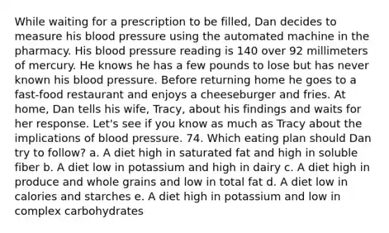 While waiting for a prescription to be filled, Dan decides to measure his blood pressure using the automated machine in the pharmacy. His blood pressure reading is 140 over 92 millimeters of mercury. He knows he has a few pounds to lose but has never known his blood pressure. Before returning home he goes to a fast-food restaurant and enjoys a cheeseburger and fries. At home, Dan tells his wife, Tracy, about his findings and waits for her response. Let's see if you know as much as Tracy about the implications of blood pressure. 74. Which eating plan should Dan try to follow? a. A diet high in saturated fat and high in soluble fiber b. A diet low in potassium and high in dairy c. A diet high in produce and whole grains and low in total fat d. A diet low in calories and starches e. A diet high in potassium and low in complex carbohydrates