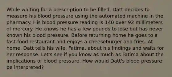 While waiting for a prescription to be filled, Datt decides to measure his blood pressure using the automated machine in the pharmacy. His blood pressure reading is 140 over 92 millimeters of mercury. He knows he has a few pounds to lose but has never known his blood pressure. Before returning home he goes to a fast-food restaurant and enjoys a cheeseburger and fries. At home, Datt tells his wife, Fatima, about his findings and waits for her response. Let's see if you know as much as Fatima about the implications of blood pressure. How would Datt's blood pressure be interpreted?