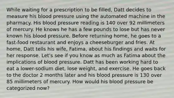 While waiting for a prescription to be filled, Datt decides to measure his blood pressure using the automated machine in the pharmacy. His blood pressure reading is 140 over 92 millimeters of mercury. He knows he has a few pounds to lose but has never known his blood pressure. Before returning home, he goes to a fast-food restaurant and enjoys a cheeseburger and fries. At home, Datt tells his wife, Fatima, about his findings and waits for her response. Let's see if you know as much as Fatima about the implications of blood pressure. Datt has been working hard to eat a lower-sodium diet, lose weight, and exercise. He goes back to the doctor 2 months later and his blood pressure is 130 over 85 millimeters of mercury. How would his blood pressure be categorized now?