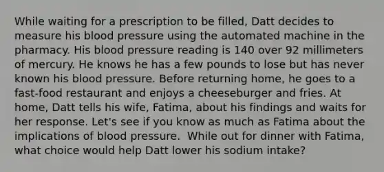 While waiting for a prescription to be filled, Datt decides to measure his blood pressure using the automated machine in the pharmacy. His blood pressure reading is 140 over 92 millimeters of mercury. He knows he has a few pounds to lose but has never known his blood pressure. Before returning home, he goes to a fast-food restaurant and enjoys a cheeseburger and fries. At home, Datt tells his wife, Fatima, about his findings and waits for her response. Let's see if you know as much as Fatima about the implications of blood pressure. ​ While out for dinner with Fatima, what choice would help Datt lower his sodium intake?