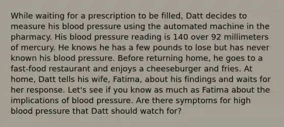 While waiting for a prescription to be filled, Datt decides to measure his blood pressure using the automated machine in the pharmacy. His blood pressure reading is 140 over 92 millimeters of mercury. He knows he has a few pounds to lose but has never known his blood pressure. Before returning home, he goes to a fast-food restaurant and enjoys a cheeseburger and fries. At home, Datt tells his wife, Fatima, about his findings and waits for her response. Let's see if you know as much as Fatima about the implications of blood pressure. Are there symptoms for high blood pressure that Datt should watch for?