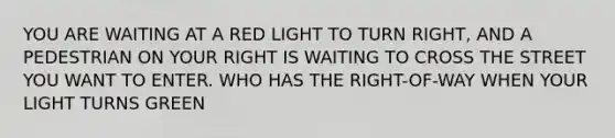 YOU ARE WAITING AT A RED LIGHT TO TURN RIGHT, AND A PEDESTRIAN ON YOUR RIGHT IS WAITING TO CROSS THE STREET YOU WANT TO ENTER. WHO HAS THE RIGHT-OF-WAY WHEN YOUR LIGHT TURNS GREEN