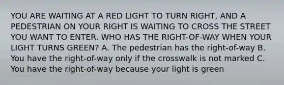 YOU ARE WAITING AT A RED LIGHT TO TURN RIGHT, AND A PEDESTRIAN ON YOUR RIGHT IS WAITING TO CROSS THE STREET YOU WANT TO ENTER. WHO HAS THE RIGHT-OF-WAY WHEN YOUR LIGHT TURNS GREEN? A. The pedestrian has the right-of-way B. You have the right-of-way only if the crosswalk is not marked C. You have the right-of-way because your light is green