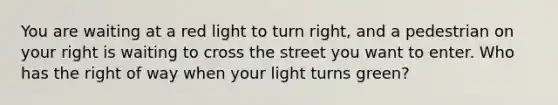 You are waiting at a red light to turn right, and a pedestrian on your right is waiting to cross the street you want to enter. Who has the right of way when your light turns green?