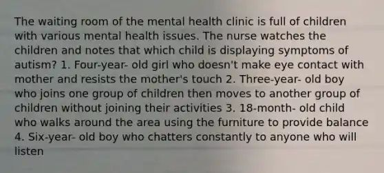 The waiting room of the mental health clinic is full of children with various mental health issues. The nurse watches the children and notes that which child is displaying symptoms of autism? 1. Four-year- old girl who doesn't make eye contact with mother and resists the mother's touch 2. Three-year- old boy who joins one group of children then moves to another group of children without joining their activities 3. 18-month- old child who walks around the area using the furniture to provide balance 4. Six-year- old boy who chatters constantly to anyone who will listen