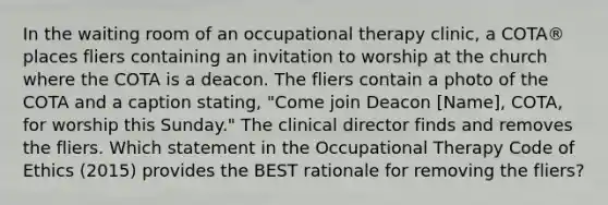 In the waiting room of an occupational therapy clinic, a COTA® places fliers containing an invitation to worship at the church where the COTA is a deacon. The fliers contain a photo of the COTA and a caption stating, "Come join Deacon [Name], COTA, for worship this Sunday." The clinical director finds and removes the fliers. Which statement in the Occupational Therapy Code of Ethics (2015) provides the BEST rationale for removing the fliers?