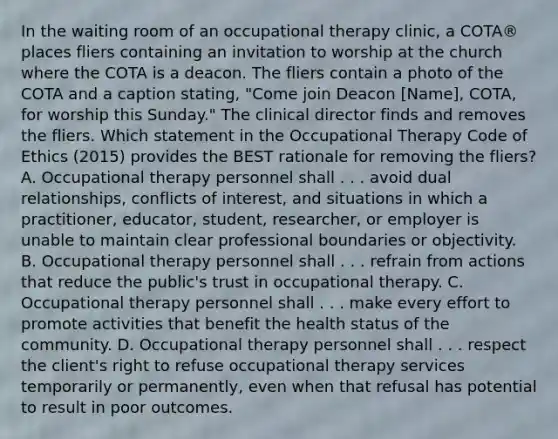 In the waiting room of an occupational therapy clinic, a COTA® places fliers containing an invitation to worship at the church where the COTA is a deacon. The fliers contain a photo of the COTA and a caption stating, "Come join Deacon [Name], COTA, for worship this Sunday." The clinical director finds and removes the fliers. Which statement in the Occupational Therapy Code of Ethics (2015) provides the BEST rationale for removing the fliers? A. Occupational therapy personnel shall . . . avoid dual relationships, conflicts of interest, and situations in which a practitioner, educator, student, researcher, or employer is unable to maintain clear professional boundaries or objectivity. B. Occupational therapy personnel shall . . . refrain from actions that reduce the public's trust in occupational therapy. C. Occupational therapy personnel shall . . . make every effort to promote activities that benefit the health status of the community. D. Occupational therapy personnel shall . . . respect the client's right to refuse occupational therapy services temporarily or permanently, even when that refusal has potential to result in poor outcomes.