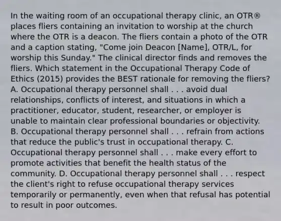 In the waiting room of an occupational therapy clinic, an OTR® places fliers containing an invitation to worship at the church where the OTR is a deacon. The fliers contain a photo of the OTR and a caption stating, "Come join Deacon [Name], OTR/L, for worship this Sunday." The clinical director finds and removes the fliers. Which statement in the Occupational Therapy Code of Ethics (2015) provides the BEST rationale for removing the fliers? A. Occupational therapy personnel shall . . . avoid dual relationships, conflicts of interest, and situations in which a practitioner, educator, student, researcher, or employer is unable to maintain clear professional boundaries or objectivity. B. Occupational therapy personnel shall . . . refrain from actions that reduce the public's trust in occupational therapy. C. Occupational therapy personnel shall . . . make every effort to promote activities that benefit the health status of the community. D. Occupational therapy personnel shall . . . respect the client's right to refuse occupational therapy services temporarily or permanently, even when that refusal has potential to result in poor outcomes.