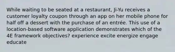 While waiting to be seated at a restaurant, Ji-Yu receives a customer loyalty coupon through an app on her mobile phone for half off a dessert with the purchase of an entrée. This use of a location-based software application demonstrates which of the 4E framework objectives? experience excite energize engage educate