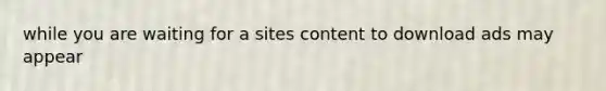 while you are waiting for a sites content to download ads may appear