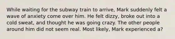 While waiting for the subway train to arrive, Mark suddenly felt a wave of anxiety come over him. He felt dizzy, broke out into a cold sweat, and thought he was going crazy. The other people around him did not seem real. Most likely, Mark experienced a?