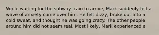 While waiting for the subway train to arrive, Mark suddenly felt a wave of anxiety come over him. He felt dizzy, broke out into a cold sweat, and thought he was going crazy. The other people around him did not seem real. Most likely, Mark experienced a