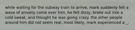 while waiting for the subway train to arrive, mark suddenly felt a wave of anxiety come over him. he felt dizzy, broke out into a cold sweat, and thought he was going crazy. the other people around him did not seem real. most likely, mark experienced a _.