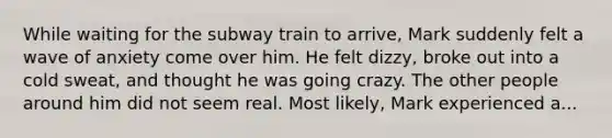 While waiting for the subway train to arrive, Mark suddenly felt a wave of anxiety come over him. He felt dizzy, broke out into a cold sweat, and thought he was going crazy. The other people around him did not seem real. Most likely, Mark experienced a...