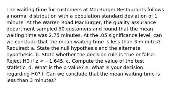 The waiting time for customers at MacBurger Restaurants follows a normal distribution with a population <a href='https://www.questionai.com/knowledge/kqGUr1Cldy-standard-deviation' class='anchor-knowledge'>standard deviation</a> of 1 minute. At the Warren Road MacBurger, the quality-assurance department sampled 50 customers and found that the mean waiting time was 2.75 minutes. At the .05 significance level, can we conclude that the mean waiting time is <a href='https://www.questionai.com/knowledge/k7BtlYpAMX-less-than' class='anchor-knowledge'>less than</a> 3 minutes? Required: a. State the null hypothesis and the alternate hypothesis. b. State whether the decision rule is true or false: Reject H0 if z < −1.645. c. Compute the value of <a href='https://www.questionai.com/knowledge/kzeQt8hpQB-the-test-statistic' class='anchor-knowledge'>the test statistic</a>. d. What is the p-value? e. What is your decision regarding H0? f. Can we conclude that the mean waiting time is less than 3 minutes?