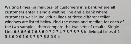 Waiting times​ (in minutes) of customers in a bank where all customers enter a single waiting line and a bank where customers wait in individual lines at three different teller windows are listed below. Find the mean and median for each of the two​ samples, then compare the two sets of results. Single Line 6.3 6.6 6.7 6.8 6.9 7.2 7.4 7.8 7.8 7.8 Individual Lines 4.1 5.3 6.0 6.1 6.3 7.8 7.8 8.5 9.4