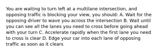 You are waiting to turn left at a multilane intersection, and opposing traffic is blocking your view, you should: A. Wait for the opposing driver to wave you across the intersection B. Wait until you can see all the lanes you need to cross before going ahead with your turn C. Accelerate rapidly when the first lane you need to cross is clear D. Edge your car into each lane of opposing traffic as soon as it clears