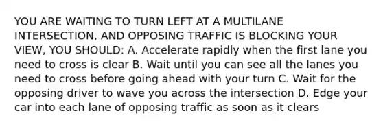 YOU ARE WAITING TO TURN LEFT AT A MULTILANE INTERSECTION, AND OPPOSING TRAFFIC IS BLOCKING YOUR VIEW, YOU SHOULD: A. Accelerate rapidly when the first lane you need to cross is clear B. Wait until you can see all the lanes you need to cross before going ahead with your turn C. Wait for the opposing driver to wave you across the intersection D. Edge your car into each lane of opposing traffic as soon as it clears