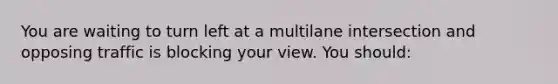 You are waiting to turn left at a multilane intersection and opposing traffic is blocking your view. You should: