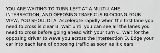 YOU ARE WAITING TO TURN LEFT AT A MULTI-LANE INTERSECTION, AND OPPOSING TRAFFIC IS BLOCKING YOUR VIEW, YOU SHOULD: A. Accelerate rapidly when the first lane you need to cross is clear B. Wait until you can see all the lanes you need to cross before going ahead with your turn C. Wait for the opposing driver to wave you across the intersection D. Edge your car into each lane of opposing traffic as soon as it clears