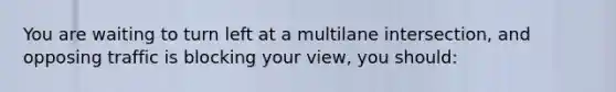 You are waiting to turn left at a multilane intersection, and opposing traffic is blocking your view, you should: