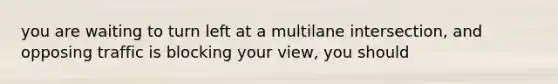 you are waiting to turn left at a multilane intersection, and opposing traffic is blocking your view, you should