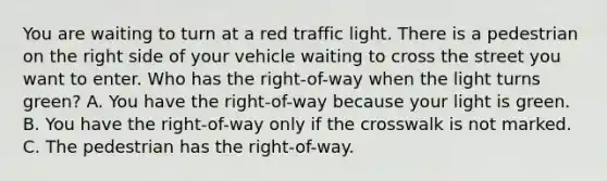 You are waiting to turn at a red traffic light. There is a pedestrian on the right side of your vehicle waiting to cross the street you want to enter. Who has the right-of-way when the light turns green? A. You have the right-of-way because your light is green. B. You have the right-of-way only if the crosswalk is not marked. C. The pedestrian has the right-of-way.