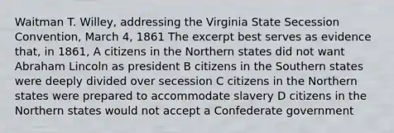 Waitman T. Willey, addressing the Virginia State Secession Convention, March 4, 1861 The excerpt best serves as evidence that, in 1861, A citizens in the Northern states did not want Abraham Lincoln as president B citizens in the Southern states were deeply divided over secession C citizens in the Northern states were prepared to accommodate slavery D citizens in the Northern states would not accept a Confederate government