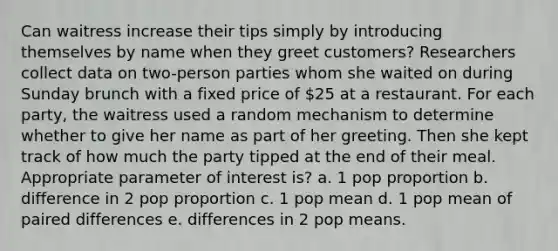 Can waitress increase their tips simply by introducing themselves by name when they greet customers? Researchers collect data on two-person parties whom she waited on during Sunday brunch with a fixed price of 25 at a restaurant. For each party, the waitress used a random mechanism to determine whether to give her name as part of her greeting. Then she kept track of how much the party tipped at the end of their meal. Appropriate parameter of interest is? a. 1 pop proportion b. difference in 2 pop proportion c. 1 pop mean d. 1 pop mean of paired differences e. differences in 2 pop means.