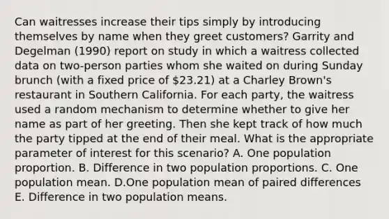 Can waitresses increase their tips simply by introducing themselves by name when they greet customers? Garrity and Degelman (1990) report on study in which a waitress collected data on two-person parties whom she waited on during Sunday brunch (with a fixed price of 23.21) at a Charley Brown's restaurant in Southern California. For each party, the waitress used a random mechanism to determine whether to give her name as part of her greeting. Then she kept track of how much the party tipped at the end of their meal. What is the appropriate parameter of interest for this scenario? A. One population proportion. B. Difference in two population proportions. C. One population mean. D.One population mean of paired differences E. Difference in two population means.