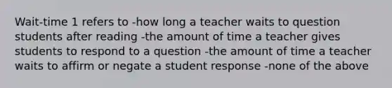 Wait-time 1 refers to -how long a teacher waits to question students after reading -the amount of time a teacher gives students to respond to a question -the amount of time a teacher waits to affirm or negate a student response -none of the above