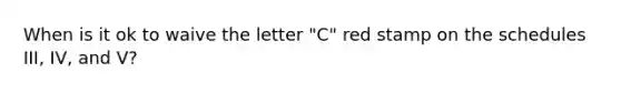 When is it ok to waive the letter "C" red stamp on the schedules III, IV, and V?