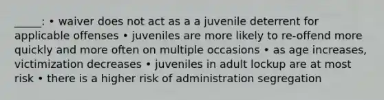 _____: • waiver does not act as a a juvenile deterrent for applicable offenses • juveniles are more likely to re-offend more quickly and more often on multiple occasions • as age increases, victimization decreases • juveniles in adult lockup are at most risk • there is a higher risk of administration segregation