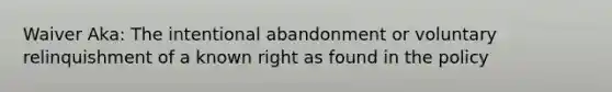 Waiver Aka: The intentional abandonment or voluntary relinquishment of a known right as found in the policy