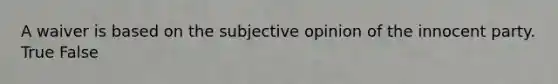 A waiver is based on the subjective opinion of the innocent party. True False