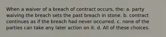 When a waiver of a breach of contract occurs, the: a. party waiving the breach sets the past breach in stone. b. contract continues as if the breach had never occurred. c. none of the parties can take any later action on it. d. All of these choices.