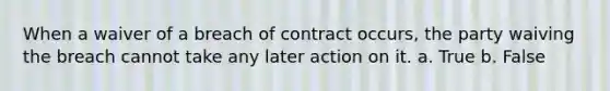 When a waiver of a breach of contract occurs, the party waiving the breach cannot take any later action on it.​ a. True b. False