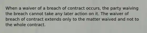 When a waiver of a breach of contract occurs, the party waiving the breach cannot take any later action on it. The waiver of breach of contract extends only to the matter waived and not to the whole contract.