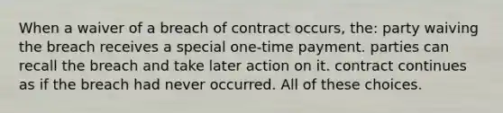 When a waiver of a breach of contract occurs, the: party waiving the breach receives a special one-time payment. parties can recall the breach and take later action on it. contract continues as if the breach had never occurred. All of these choices.