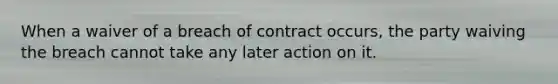 When a waiver of a breach of contract occurs, the party waiving the breach cannot take any later action on it.