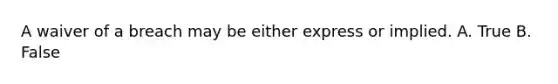 A waiver of a breach may be either express or implied. A. True B. False