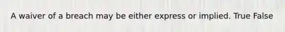 A waiver of a breach may be either express or implied. True False