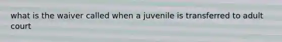 what is the waiver called when a juvenile is transferred to adult court