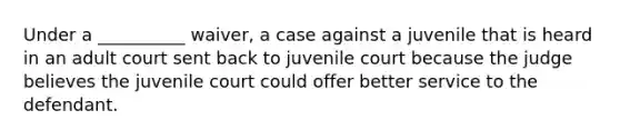 Under a __________ waiver, a case against a juvenile that is heard in an adult court sent back to juvenile court because the judge believes the juvenile court could offer better service to the defendant.​