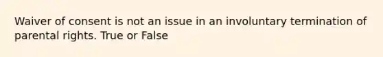 Waiver of consent is not an issue in an involuntary termination of parental rights. True or False