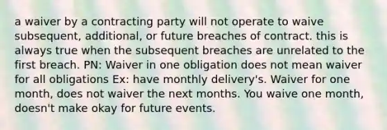 a waiver by a contracting party will not operate to waive subsequent, additional, or future breaches of contract. this is always true when the subsequent breaches are unrelated to the first breach. PN: Waiver in one obligation does not mean waiver for all obligations Ex: have monthly delivery's. Waiver for one month, does not waiver the next months. You waive one month, doesn't make okay for future events.