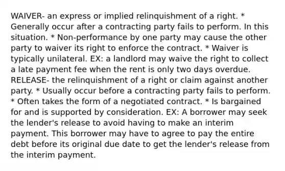 WAIVER- an express or implied relinquishment of a right. * Generally occur after a contracting party fails to perform. In this situation. * Non-performance by one party may cause the other party to waiver its right to enforce the contract. * Waiver is typically unilateral. EX: a landlord may waive the right to collect a late payment fee when the rent is only two days overdue. RELEASE- the relinquishment of a right or claim against another party. * Usually occur before a contracting party fails to perform. * Often takes the form of a negotiated contract. * Is bargained for and is supported by consideration. EX: A borrower may seek the lender's release to avoid having to make an interim payment. This borrower may have to agree to pay the entire debt before its original due date to get the lender's release from the interim payment.