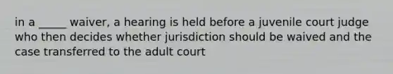 in a _____ waiver, a hearing is held before a juvenile court judge who then decides whether jurisdiction should be waived and the case transferred to the adult court