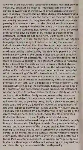 A waiver of an individual's constitutional rights must not only be voluntary, but must be knowing, intelligent acts done with sufficient awareness of the relevant circumstances and likely consequences. The prosecution often utilizes plea bargaining to obtain guilty pleas to reduce the burdens on the court, staff, and community. Moreover, in many cases the defendant may never plead guilty unless assured that the plea will result in a lesser penalty than he might receive after a jury trial and subsequent conviction. The state may not, however, obtain a plea by actual or threatened physical harm or by mental coercion from the defendant. But that did not occur here. Guilty pleas are not unconstitutional because, on one hand, the criminal law extends to a judge or jury a range of choices in setting the sentence in individual cases and, on the other, because the prosecution and defendant both find advantages in avoiding the possibility of the maximum penalty authorized by law. Nearly 75 percent of the criminal convictions in the United States are secured by guilty pleas entered by the defendants. It is not unconstitutional for a state to provide a benefit to the defendant which also happens to be a benefit for the state as well. In Bram v. United States, 168 U.S. 532 (1897), the Court held that the admissibility of a defendant's confession depended on whether it was compelled within the meaning of the Fifth Amendment. To be admissible, the confession must be "free and voluntary," i.e. must not be obtained by use of threats or violence or by direct or indirect promises of any sort. Even a suggested promise of leniency was deemed sufficient to bar the confession, because, at the time of the confession and subsequent implicit promise, the defendant was too sensitive to such an inducement. Here, Brady was not in such a position. Rather, Brady was represented by competent counsel and advised of the advantages and disadvantages of going to trial and of pleading guilty. Brady's plea was entered in open court and before a judge sensitive to the requirements of law with respect to guilty pleas. It was voluntary. A guilty plea is voluntary if it is entered by a defendant who is fully aware of the direct consequences, and not induced by threats or promises. Under this standard, a plea of guilty is not invalid merely because it is entered to avoid the possibility of the death penalty. Brady's plea was also intelligently made. Brady was advised by counsel and made aware of the charges against him. There is nothing to indicate that he was incompetent or otherwise not in control of his mental faculties. NOTES: the court doesn't require every guilty plea to be overturned when the fear of death was a factor. Plea voluntary, intelligent, knowingly. Can't be sentenced to death without a jury. If defendant waives right to jury trial they can cheat the system and avoid the death penalty.